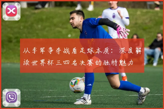从季军争夺战看足球本质：深度解读世界杯三四名决赛的独特魅力