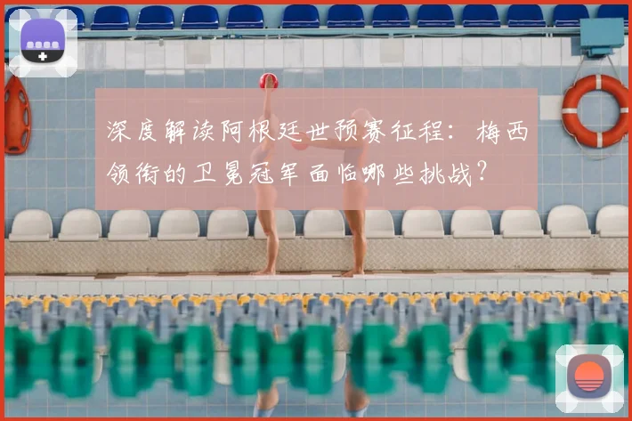 深度解读阿根廷世预赛征程：梅西领衔的卫冕冠军面临哪些挑战？