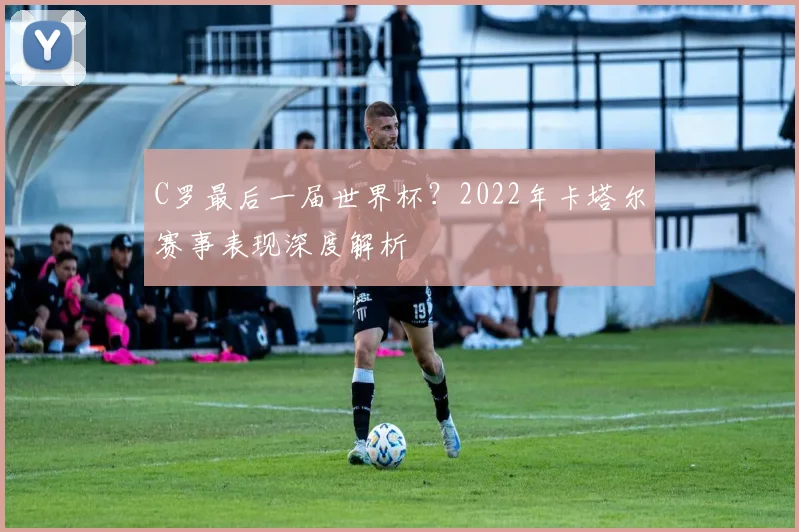 C罗最后一届世界杯?2022年卡塔尔赛事表现深度解析