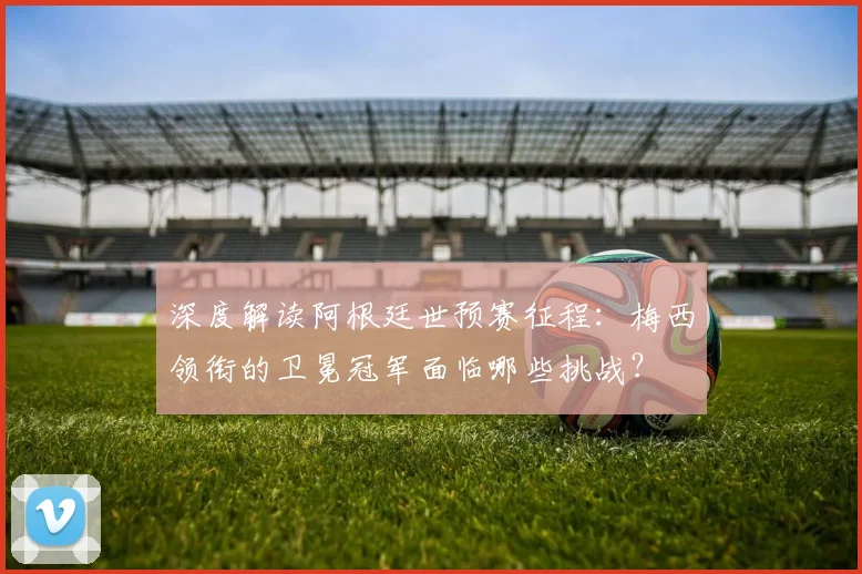 深度解读阿根廷世预赛征程：梅西领衔的卫冕冠军面临哪些挑战？