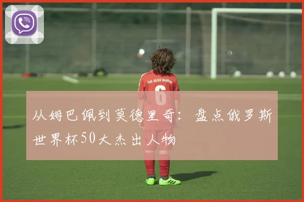 从姆巴佩到莫德里奇：盘点俄罗斯世界杯50大杰出人物