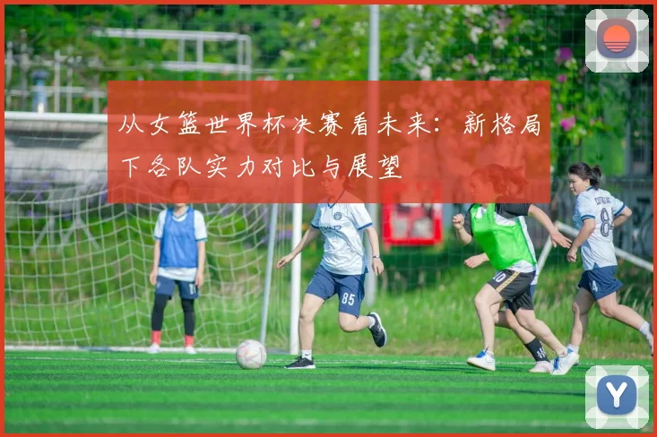 从女篮世界杯决赛看未来：新格局下各队实力对比与展望