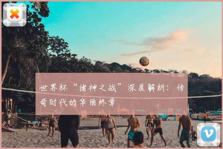 世界杯“诸神之战”深度解析：传奇时代的华丽终章