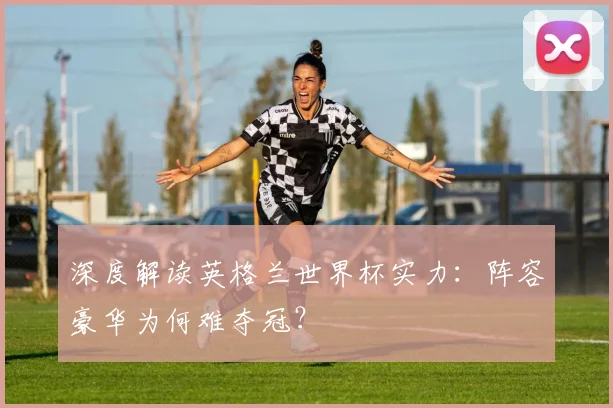 深度解读英格兰世界杯实力:阵容豪华为何难夺冠?