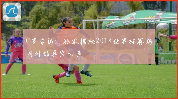 C罗专访：独家揭秘2018世界杯赛场内外的真实心声