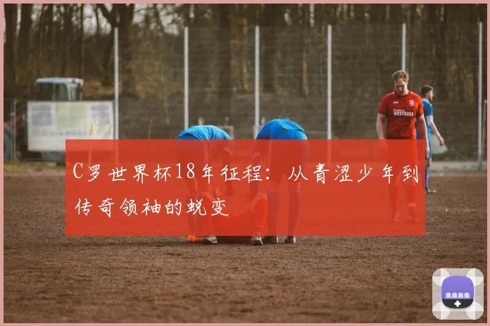 C罗世界杯18年征程：从青涩少年到传奇领袖的蜕变