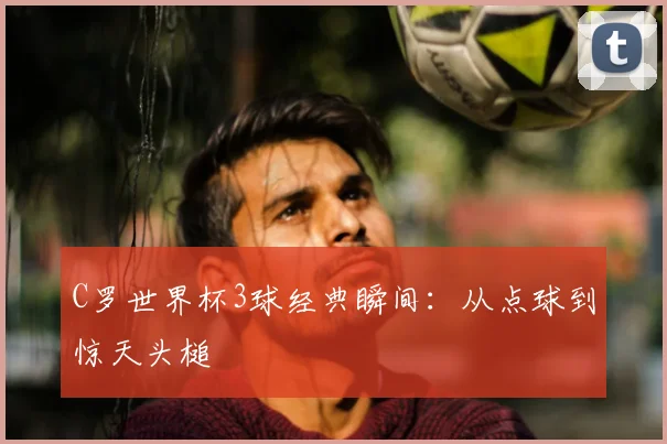 C罗世界杯3球经典瞬间：从点球到惊天头槌