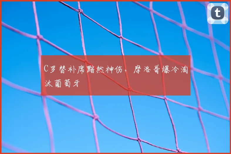 C罗替补席黯然神伤，摩洛哥爆冷淘汰葡萄牙