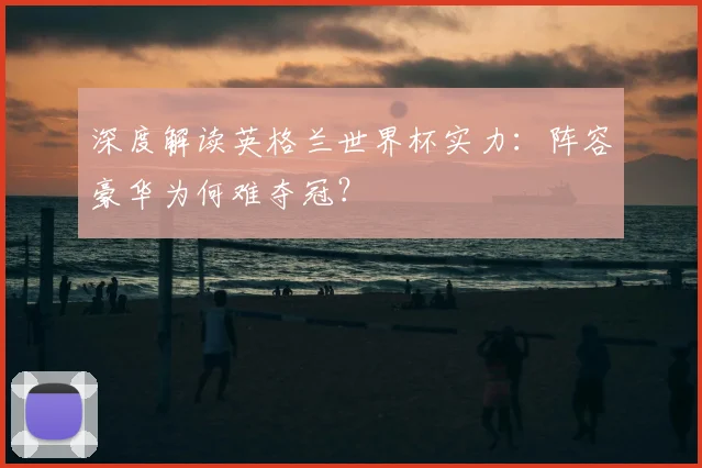 深度解读英格兰世界杯实力：阵容豪华为何难夺冠？