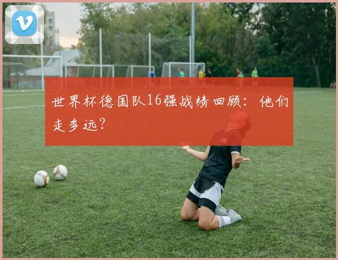 世界杯德国队16强战绩回顾：他们走多远？
